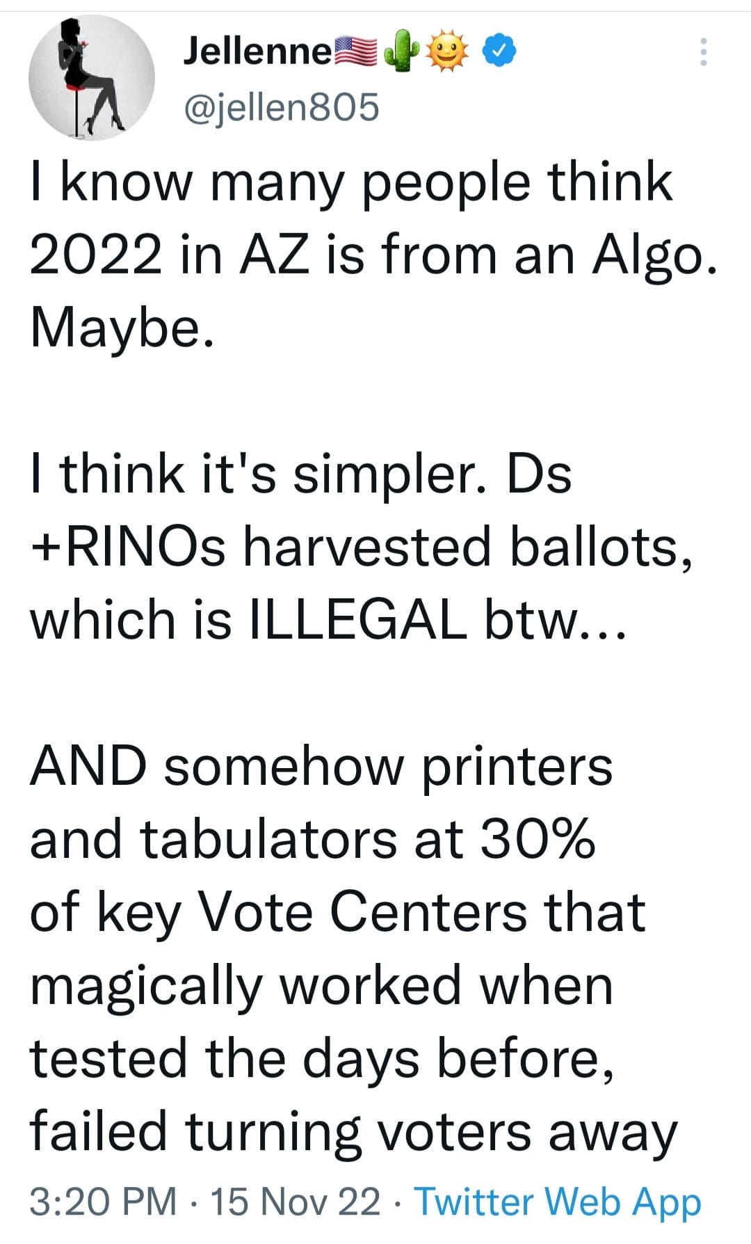 May be an image of text that says 'Jellenne @jellen805 I know many people think 2022 in AZ is from an Algo. Maybe. I think it's simpler. Ds +RINOs harvested ballots, which is ILLEGAL btw... AND somehow printers and tabulators at 30% of key Vote Centers that magically worked when tested the days before, failed turning voters away 3:20 PM 15 Nov 22. Twitter Web App'