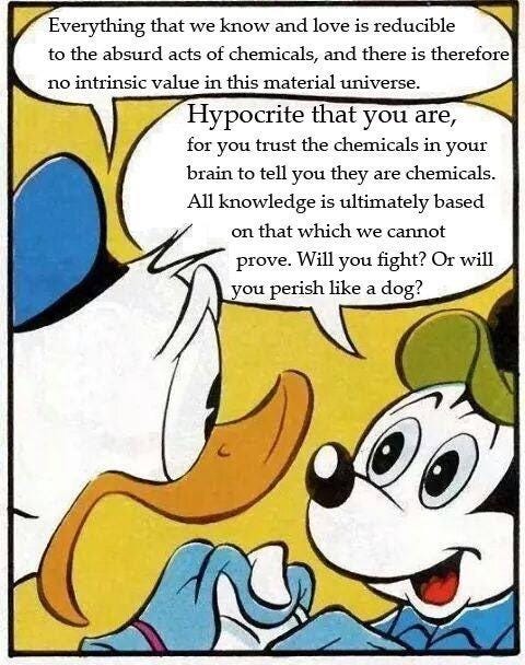 Donald Duck, in a move that would Marinetti's pasta-hating fascist cheeks  blush, states: "Everything that we know and love is reducible to  the absurd acts of chemicals, and there is therefore no intrinsic value in this material universe."  Mickey Mouse, realizing the only way out of the nightmare of Postmodernity,  challenges: "Hypocrite that you are, for you trust the chemicals in your brain to tell you they are chemicals. All knowledge is ultimately based on that which we cannot prove. Will you fight? Or will you perish like a dog?"