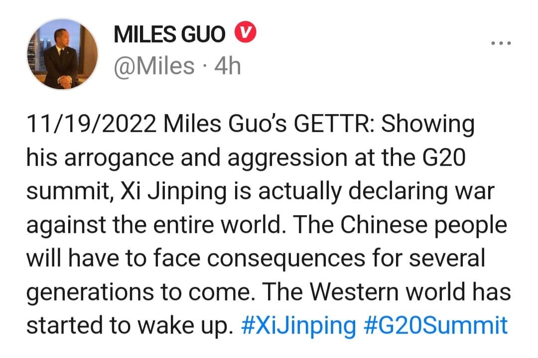 May be an image of 1 person and text that says 'MILES GUO @Miles. 4h 11/19/2022 Miles Guo's GETTR: Showing his arrogance and aggression at the G20 summit, Xi Jinping is actually declaring war against the entire world. The Chinese people will have to face consequences for several generations to come. The Western world has started to wake up. #XiJinping #G20Summit'