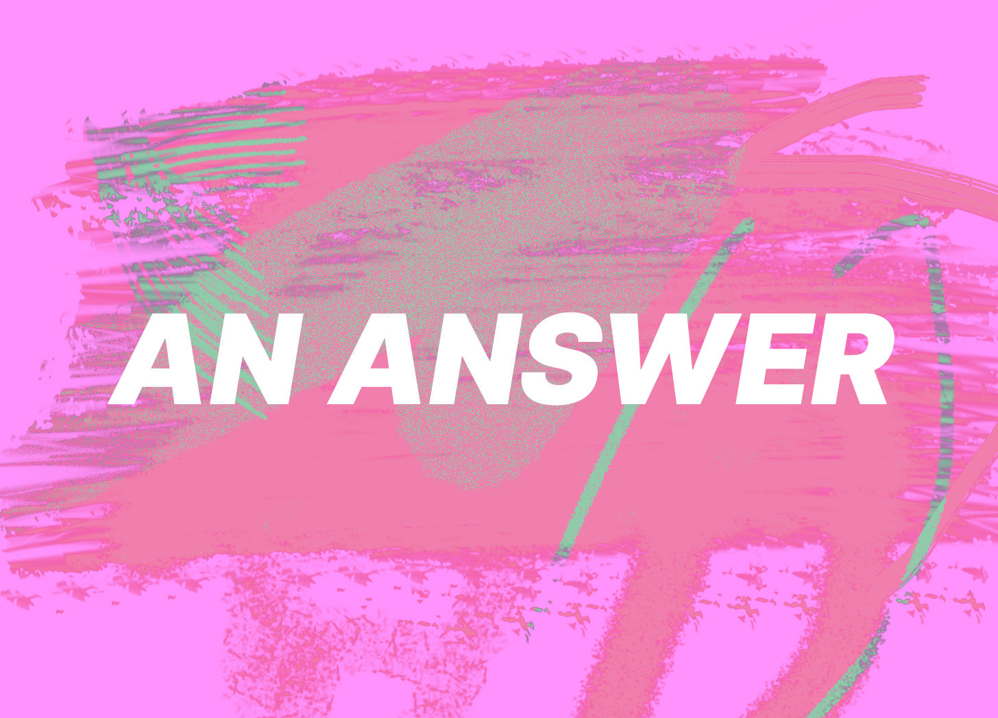 white text on a seafoam green scratchy pink background. the text reads in all caps, an answer.
