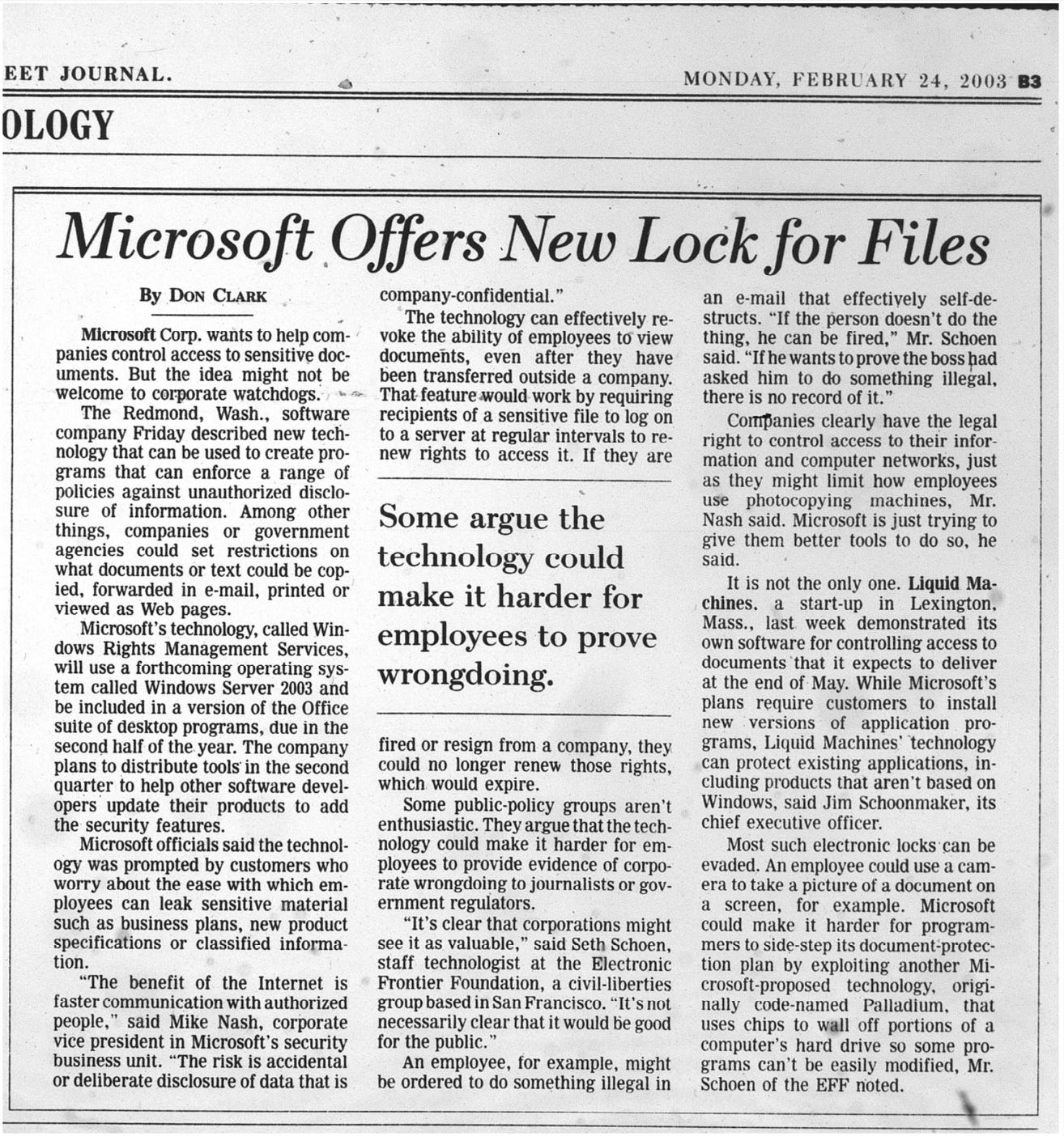 Microsoft Offers New Lock for Files By DoN CLARK company-confidential." an e-mail that effectively self-de- The technology can effectively re- structs. "If the person doesn't do the Microsoft Corp. wants to help com- panies control access to sensitive doc- uments. But the idea might not be welcome to corporate watchdogs. The Redmond, Wash., software company Friday described new tech- nology that can be used to create pro- grams that can enforce a range of policies against unauthorized disclo- sure of information. Among other things, companies or government agencies could set restrictions on what documents or text could be cop- ied, forwarded in e-mail, printed or viewed as Web pages. Microsoft's technology, called Win- dows Rights Management Services, will use a forthcoming operating sys- tem called Windows Server 2003 and be included in a version of the Office suite of desktop programs, due in the second half of the year. The company plans to distribute tools in the second quarter to help other software devel- opers update their products to add the security features. Microsoft officials said the technol- ogy was prompted by customers who worry about the ease with which em ployees can leak sensitive material such as business plans, new product specifications or classified informa- tion. "The benefit of the Internet is faster communication with authorized people, " said Mike Nash, corporate vice president in Microsoft's security business unit. "The risk is accidental or deliberate disclosure of data that is voke the ability of employees to view thing, he can be fired," Mr. Schoen documents, even after they have said. "If he wants to prove the boss had been transferred outside a company. asked him to do something illegal, That feature would work by requiring there is no record of it. recipients of a sensitive file to log on Companies clearly have the legal to a server at regular intervals to re- right to control access to their infor- new rights to access it. If they are mation and computer networks, just as they might limit how employees use photocopying machines, Mr. Some argue the technology could make it harder for Nash said. Microsoft is just trying to give them better tools to do so, he said. It is not the only one. Liquid Ma- chines. a start-up in Lexington, employees to prove wrongdoing. Mass., last week demonstrated its own software for controlling access to documents that it expects to deliver at the end of May. While Microsoft's plans require customers to install new versions of application pro fired or resign from a company, they could no longer renew those rights, which would expire. Some public-policy groups aren't enthusiastic. They argue that the tech- nology could make it harder for em ployees to provide evidence of corpo- rate wrongdoing to journalists or gov- ernment regulators. "It's clear that corporations might see it as valuable," said Seth Schoen, staff technologist at the Electronic Frontier Foundation, a civil-liberties group based in San Francisco. "It's not necessarily clear that it would be good for the public. An employee, for example, might be ordered to do something illegal in grams, Liquid Machines' technology can protect existing applications, in- cluding products that aren't based on Windows, said Jim Schoonmaker, its chief executive officer. Most such electronic locks can be evaded. An employee could use a cam- era to take a picture of a document on a screen, for example. Microsoft could make it harder for program- mers to side-step its document protec- tion plan by exploiting another Mi- crosoft-proposed technology, origi- nally code-named Palladium, that uses chips to wall off portions of a computer's hard drive so some pro- grams can't be easily modified, Mr. Schoen of the EFF noted.