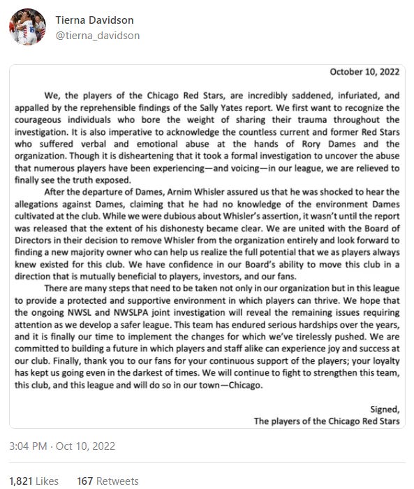 An October 10 tweet from Tierna Davidson: We, the players of the Chicago Red Stars, are incredibly saddened, infuriated, and appalled by the reprehensible findings of the Sally Yates report. We first want to recognize the courageous individuals who bore the weight of sharing their trauma throughout the investigation. It is also imperative to acknowledge the countless current and former Red Stars who suffered verbal and emotional abuse at the hands of Rory Dames and the organization. Though it is disheartening that it took a formal investigation to uncover the abuse that numerous players have been experiencing – and voicing – in our league, we are relieved to finally see the truth exposed. After the departure of Dames, Arnim Whisler assured us that he was shocked to hear the allegations against Dames, claiming that he had no knowledge of the environment Dames cultivated at the club. While we were dubious about Whisler’s assertion, it wasn’t until the report was released that the extent of his dishonesty became clear. We are united with the Board of Directors in their decision to remove Whisler from the organization entirely and look forward to finding a new majority owner who can help us realize the full potential that we as players always knew existed for this club. We have confidence in our Board’s ability to move this club in a direction that is mutually beneficial to players, investors, and our fans.  There are many steps taht need to be taken not only in our organization but in this league to provide a protected and supportive environment in which players can thrive. We hope that the ongoing NWSL and NWSLPA joint investigation will reveal the remaini ng issues requiring attention as we develop a safer league. This team has endured serious hardships over the years, and it is finally our time to implement the changes for which we’ve tirelessly pushed. We are committed to building a future in which players and staff alike can experience joy and success at our club. Finally, thank you to our fans for your continuous support of the players; your loyalty has kept us going even in the darkest of times. We will continue to fight to strengthen this team, this club, and this league and will do so in our town – Chicago.  Signed,  The players of the Chicago Red Stars