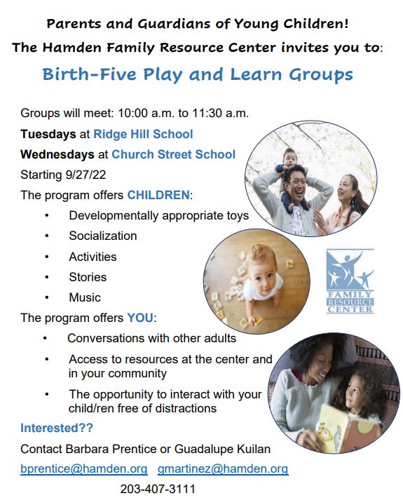 May be an image of 5 people, child and text that says 'Parents and Guardians of Young Children! The Hamden Family Resource Center invites you to: Birth-Five Play and Learn Groups Groups will meet: 10:00 a.m. to 11:30 a.m. Tuesdays at Ridge Hill School Wednesdays at Church Street School Starting 9/27/22 The program offers CHILDREN: Developmentally appropriate toys Socialization Activities Stories Music The program offers YOU: Conversations with other adults Access to resources at the center and in your community The opportunity to interact with your child/ren free of distractions Interested?? Contact Barbara Prentice or Guadalupe Kuilan bprentice@hamden.org gmartinez@hamden.org 203-407-3111 FAMILLY RESOURCE CENTER'
