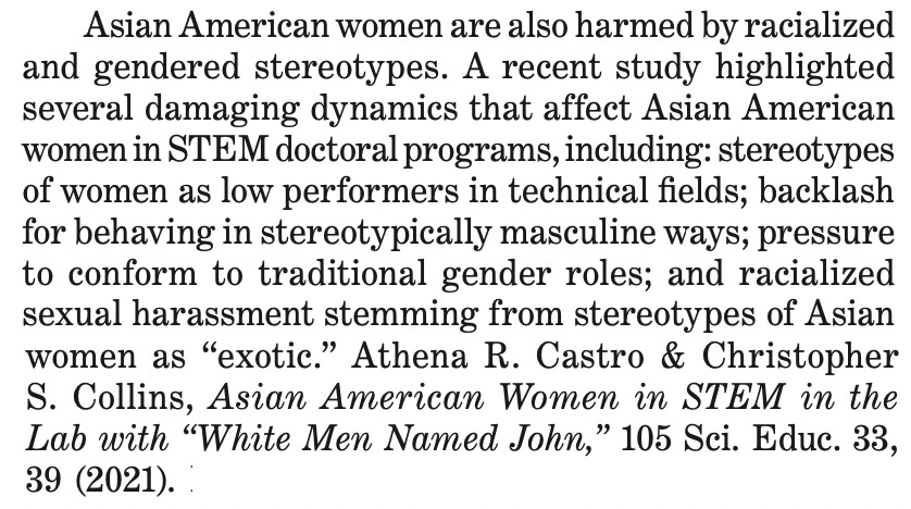 Asian American women are also harmed by racialized and gendered stereotypes . A recent study highlighted several damaging dynamics that affect Asian American women in STEM doctoral programs, including: stereotypes of women as low performers in technical fields; backlash for behaving in stereotypically masculine ways; pressure to conform to traditional gender roles; and racialized sexual harassment stemming from stereotypes of Asian women as “exotic .” Athena R . Castro & Christopher S . Collins, Asian American Women in STEM in the Lab with “White Men Named John,” 105 Sci . Educ . 33, 39 (2021) .