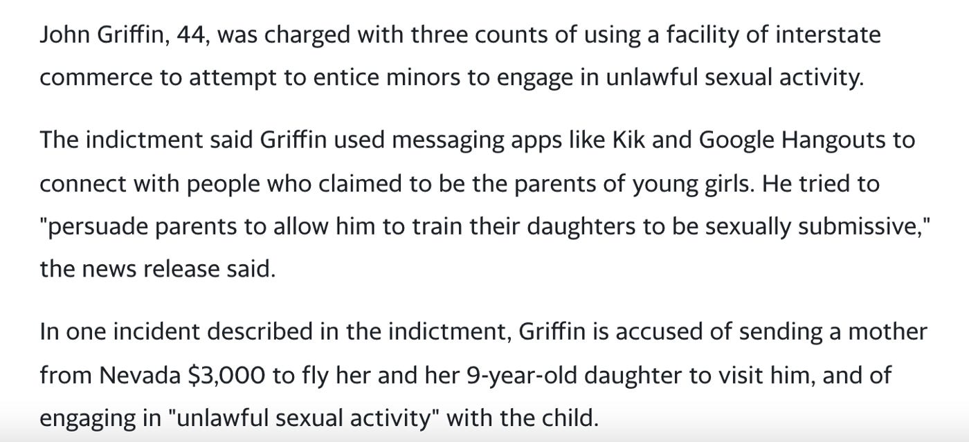 Text reads: “John Griffin, 44, was charged with three counts of using a facility of interstate commerce to attempt to entice minors to engage in unlawful sexual activity.// The indictment said Griffin used messaging apps like Kik and Google Hangouts to connect with people who claimed to be the parents of young girls. He tried to “persuade parents to allow him to train their daughters to be sexually submissive,” the news release said.//[…] Griffin is accused of sending a mother from Nevada $3,000