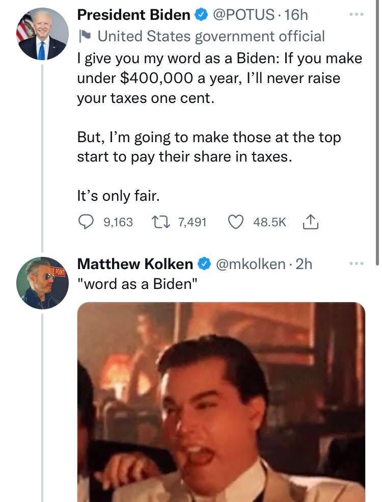 May be a Twitter screenshot of 2 people and text that says 'President Biden @POTUS. 16h 1 United States government official give you my word as a Biden: If you make under $400,000 a year, I'll never raise your taxes one cent. But, I'm going to make those at the top start to pay their share in taxes. It's only fair. 9,163 7,491 48.5K Matthew Kolken "word as a Biden" @mkolken. .2h'