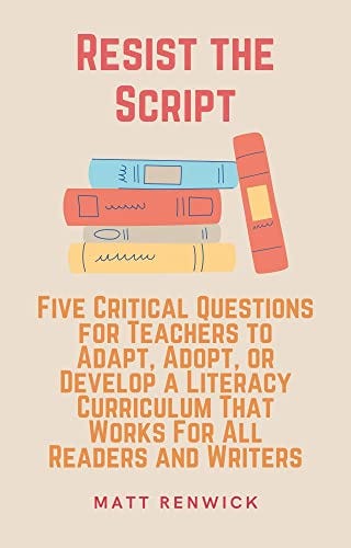 Resist the Script: Five Critical Questions for Teachers to Adapt, Adopt, or Develop a Literacy Curriculum That Works for All Readers and Writers by [Matt Renwick]