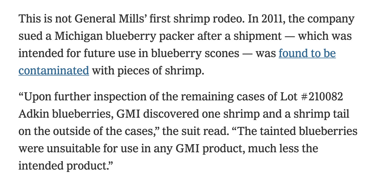 This is not General Mills’ first shrimp rodeo. In 2011, the company sued a Michigan blueberry packer after a shipment — which was intended for future use in blueberry scones — was found to be contaminated with pieces of shrimp.  “Upon further inspection of the remaining cases of Lot #210082 Adkin blueberries, GMI discovered one shrimp and a shrimp tail on the outside of the cases,” the suit read. “The tainted blueberries were unsuitable for use in any GMI product, much less the intended product.”