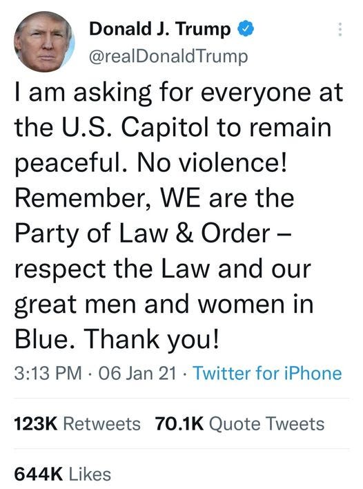 May be a Twitter screenshot of 1 person and text that says 'Donald J. Trump @realDonaldTrump I am asking for everyone at the U.S. Capitol to remain peaceful. No violence! Remember, WE are the Party of Law & Ûer- respect the Law and our great men and women in Blue. Thank you! 3:13 PM 06 Jan 21 Twitter for iPhone 123K Retweets 70.1K Quote Tweets 644K Likes'