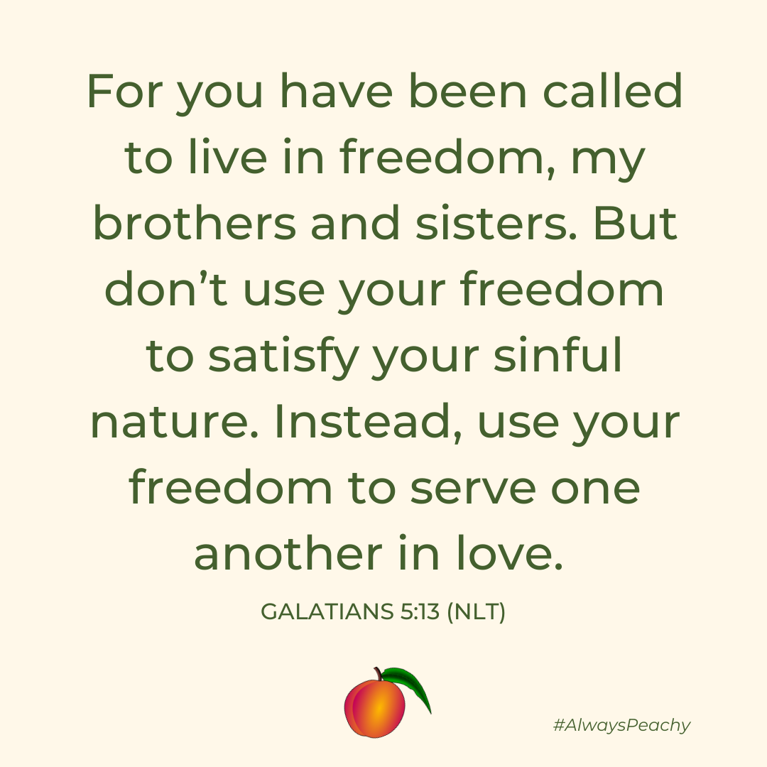 For you have been called to live in freedom, my brothers and sisters. But don’t use your freedom to satisfy your sinful nature. Instead, use your freedom to serve one another in love. Galatians 5:13