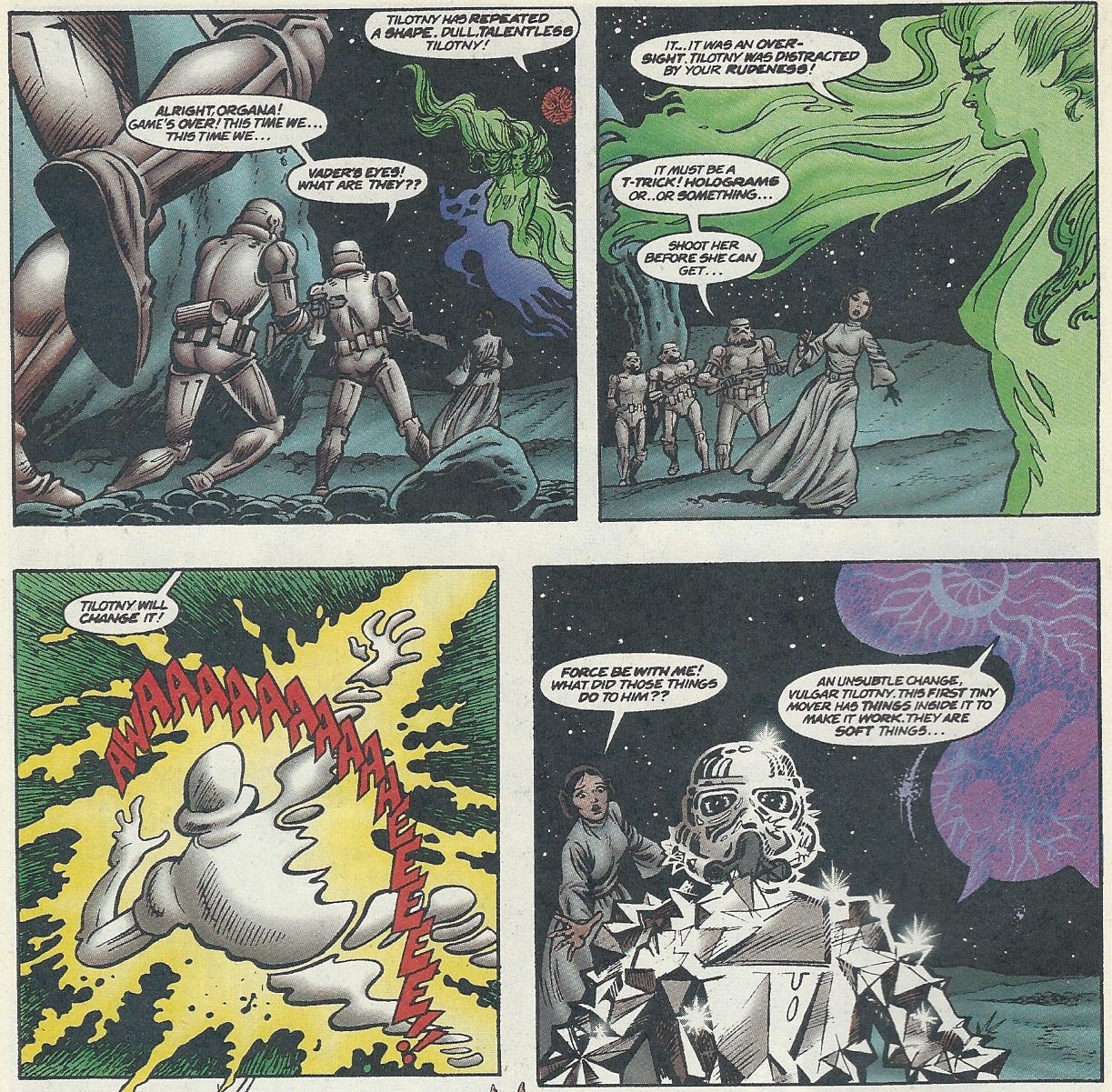 Panel 1: three stormtroopers stumble to a halt in their pursuit of Princess Leia, as all of them gawk at the strange, immaterial beings floating before them. One is a red and black orb, the other a floating emerald woman apparently made of a wavey, fluid material, and a simple, smokey figure. Stormtrooper: Alright, Organa! Game’s over! This time we… this time we… Cold Danda Sine (The red orb): Tiltony has repeated a shape. Dull, talentless Tiltony! Stormtrooper: Vader’s eyes! What are they??  Panel 2: The flowing green figure, Tiltony, looks down at the four humans as they stumble along the stands, looking up in shock. She does not look amused. Tiltony: It… it was an oversight. Tiltony was distracted by your rudeness! Stormtrooper: It must be a t-trick! Holograms or… or something… Shoot her before she can get… Panel 3: The lead stormtrooper has been reduced to an outline of flowing, mercury like liquid as he’s struck by a yellow beam of energy. Tiltony: Tiltony will change it! Stormtrooper: Awaaaaaaaaeeee!! Panel 4: The stormtrooper is now made of a shining, rock-like substance, unmoving. Leia motions towards it, horrified, while the purple, amoeba-like form of Horliss-Horliss drifts towards the two. Leia: Force be with me! What did those things do to him?? Horliss-Horliss: An unsubtle change, vulgar Tiltony. This first tiny mover has things inside it to make it work. They are soft things…