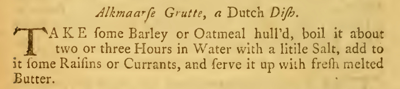 Alkmaarfe Grutte, a Dutch Dijh. TAKE fome Barley or Oatmeal hulPd, boil it about two or three hlours in Water with a Utile Salt, add to it fome Raifms or Currants, and ferve it up wiih fresh melted Butter.