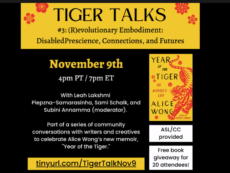 Image with a yellow header reading “Tiger Talks #3 (R)evolutionary Embodiment: Disabled Prescience, Connections, Futures.” The main body reads: “November 9th, 4pmPT/7pm ET with Leah Lakshmi Piepzna-Samasinha, Sami Schalk, and Subini Annamma(moderator). Part of a series of community conversations with writers and creatives to celebrate Alice Wong’s new Memoir “Year of the Tiger.” In the sidebar, there is the cover image of Alice Wong’s memoir, with notes that ASL/CC will be provided and that there will be a free book giveaway for 20 attendees. It includes the url tinyurl.com/TigerTalkNov9