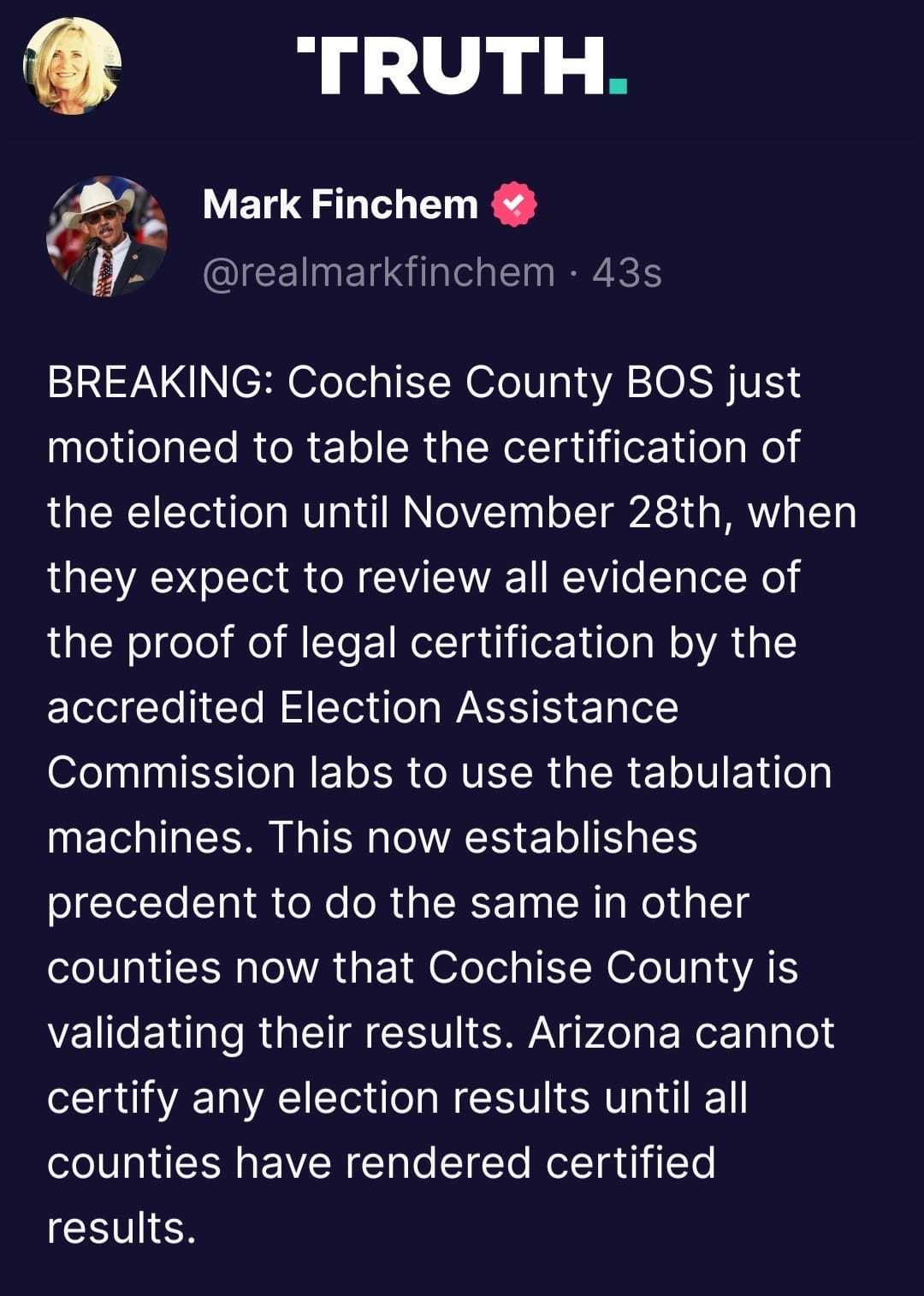 May be an image of 3 people and text that says 'TRUTH. Mark Finchem @realmarkfinchem 43s BREAKING: Cochise County BOS just motioned to table the certification of the election until November 28th, when they expect to review all evidence of the proof of legal certification by the accredited Election Assistance Commission labs to use the tabulation machines. This now establishes precedent to do the same in other counties now that Cochise County is validating their results. Arizona cannot certify any election results until all counties have rendered certified results.'