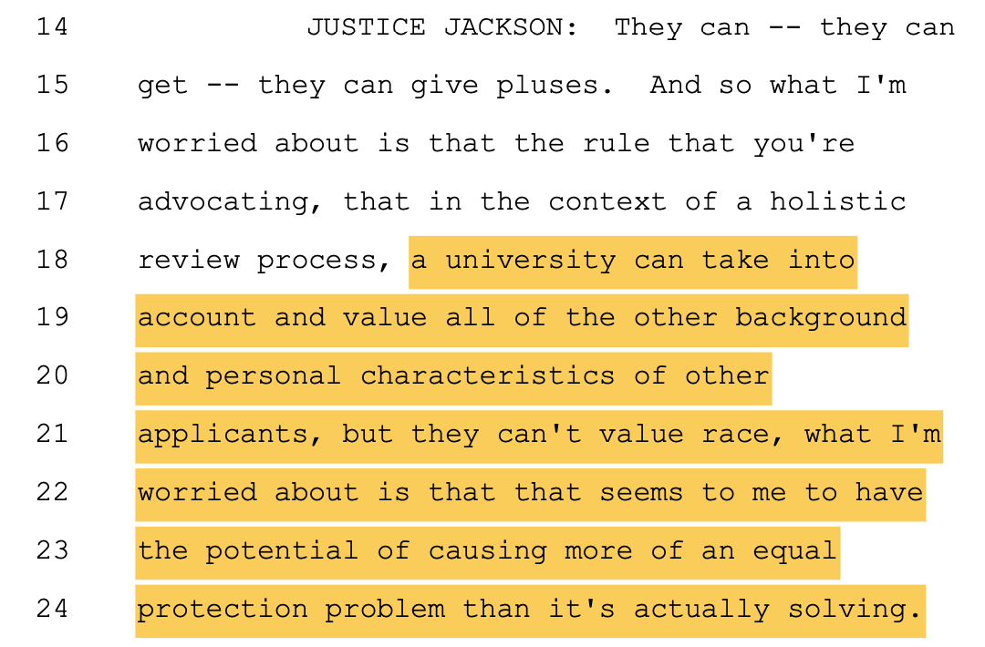 JUSTICE JACKSON: They can -- they can 15 get -- they can give pluses. And so what I'm 16 worried about is that the rule that you're 17 advocating, that in the context of a holistic 18 review process, a university can take into 19 account and value all of the other background 20 and personal characteristics of other 21 applicants, but they can't value race, what I'm 22 worried about is that that seems to me to have 23 the potential of causing more of an equal 24 protection problem than it's actually solving.