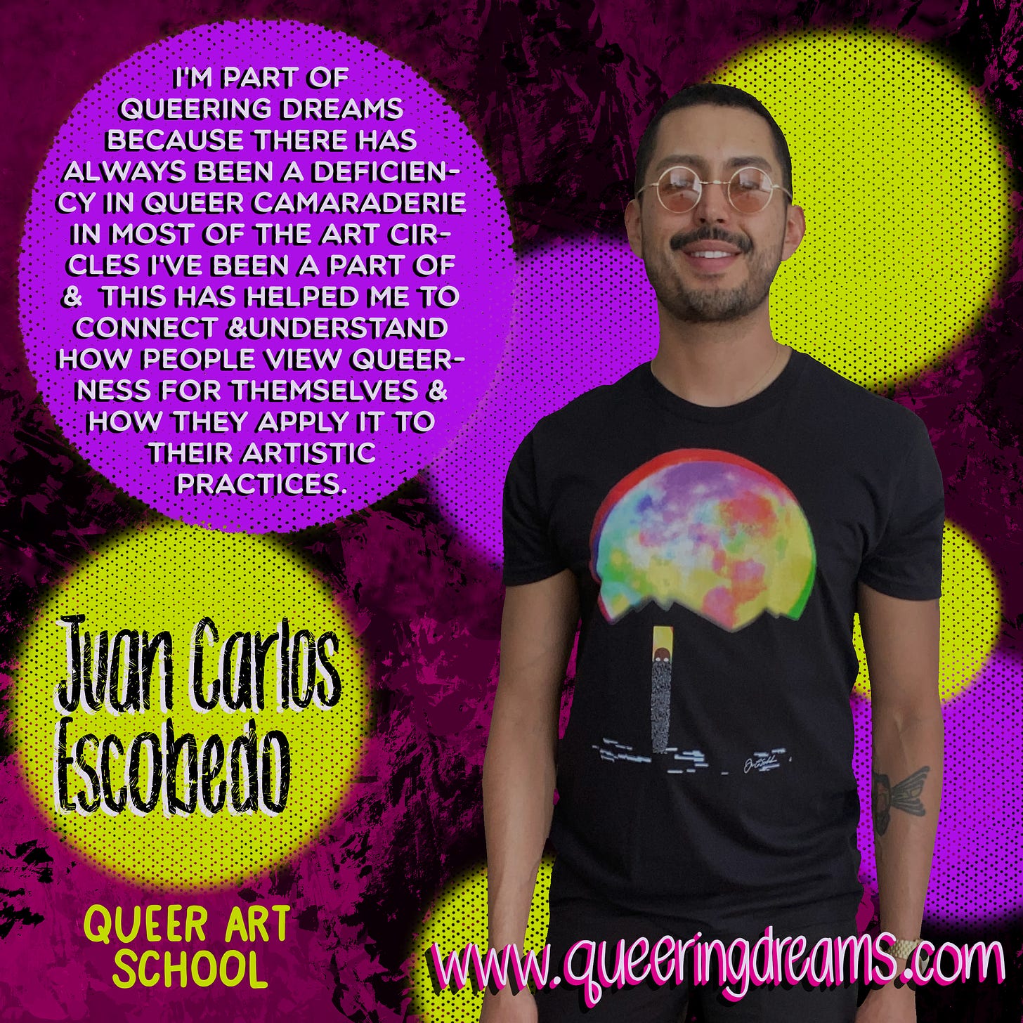 “I’m part of Queering Dreams because there has always been a deficiency in queer camaraderie in most of the art circles I’ve been a part of & this has helped me to connect & understand how people view queerness for themselves & how they apply it to their artistic practice,” in white type face against a purple dot. “Juan Carlos Escobedo,” in black hand lettering set against a yellow dot. Juan Carlos is a brown, Mexican-American queer male artist, is smiling & looking into the camera, and is wearing the The Moon tee. www.queeringdreams.com. All set against a pink with black splotchy paint background.