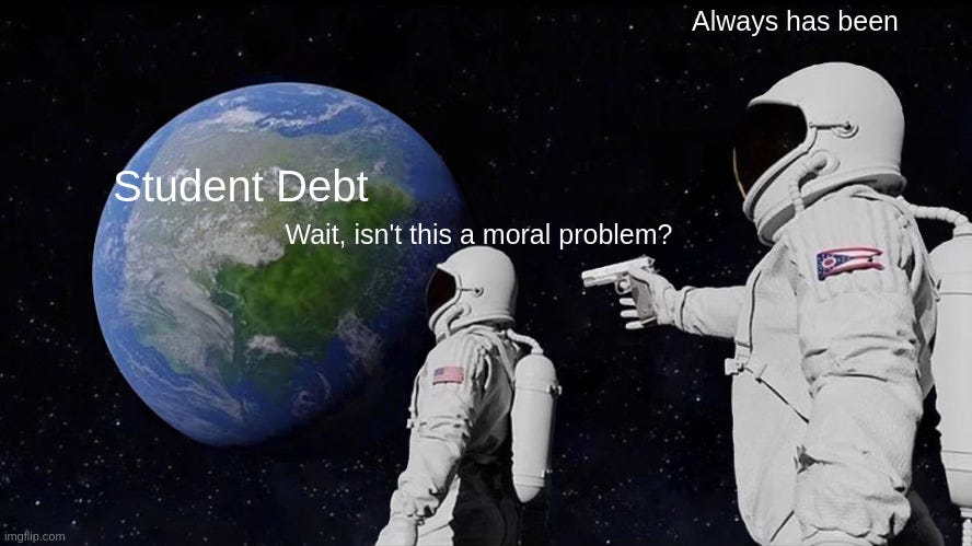 Always has been meme: Two space men staring at the Earth, with the right-most spaceman holding a gun to the left-most spacement. The Earth is labeled as "studen debt", while the left-most spaceman say, "What, isn't this a moral problem?" to which the right-most spaceman answers: "Always has been."