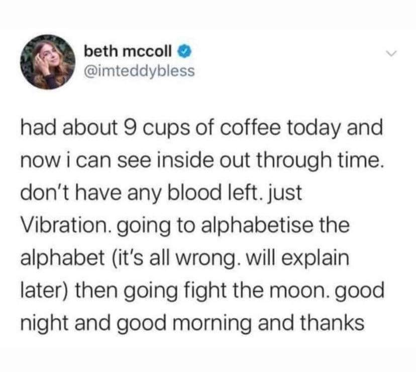 beth mccoll @imteddybless had about 9 cups of coffee today and now i can see inside out through time. don't have any blood left. just Vibration. going to alphabetise the alphabet (it's all wrong. will explain later) then going fight the moon. good night and good morning and thanks