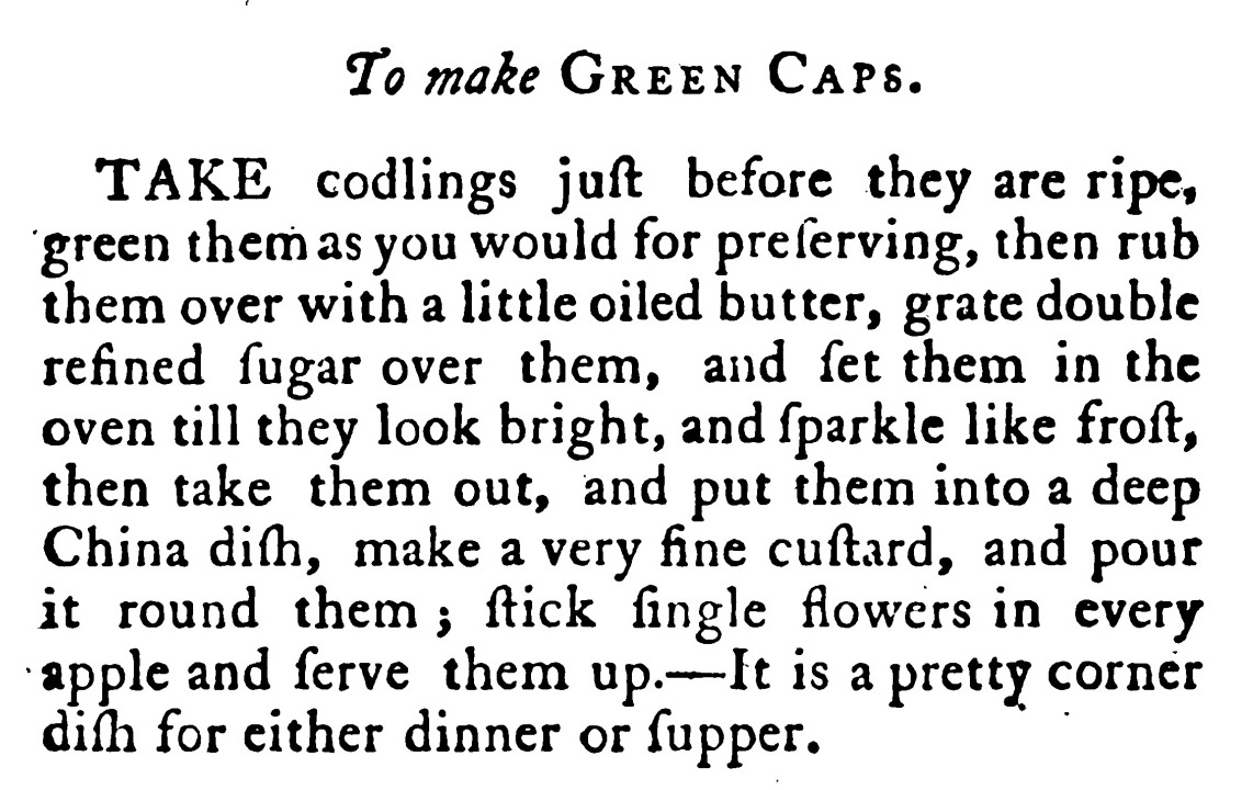To make Green Caps. TAKE codlings juſt before they are ripe, green them asyou would for preſerving, then rub them over with a little oiled butter , grate double refined ſugar over them , and ſet them in the oven till they look bright, and Iparkle like froit, then take them out, and put them into a deep China diſh , make a very fine cuſtard , and pour it round them ; fick ſingle flowers in every apple and lerve them up. It is a pretty corner diſh for either dinner or ſupper .