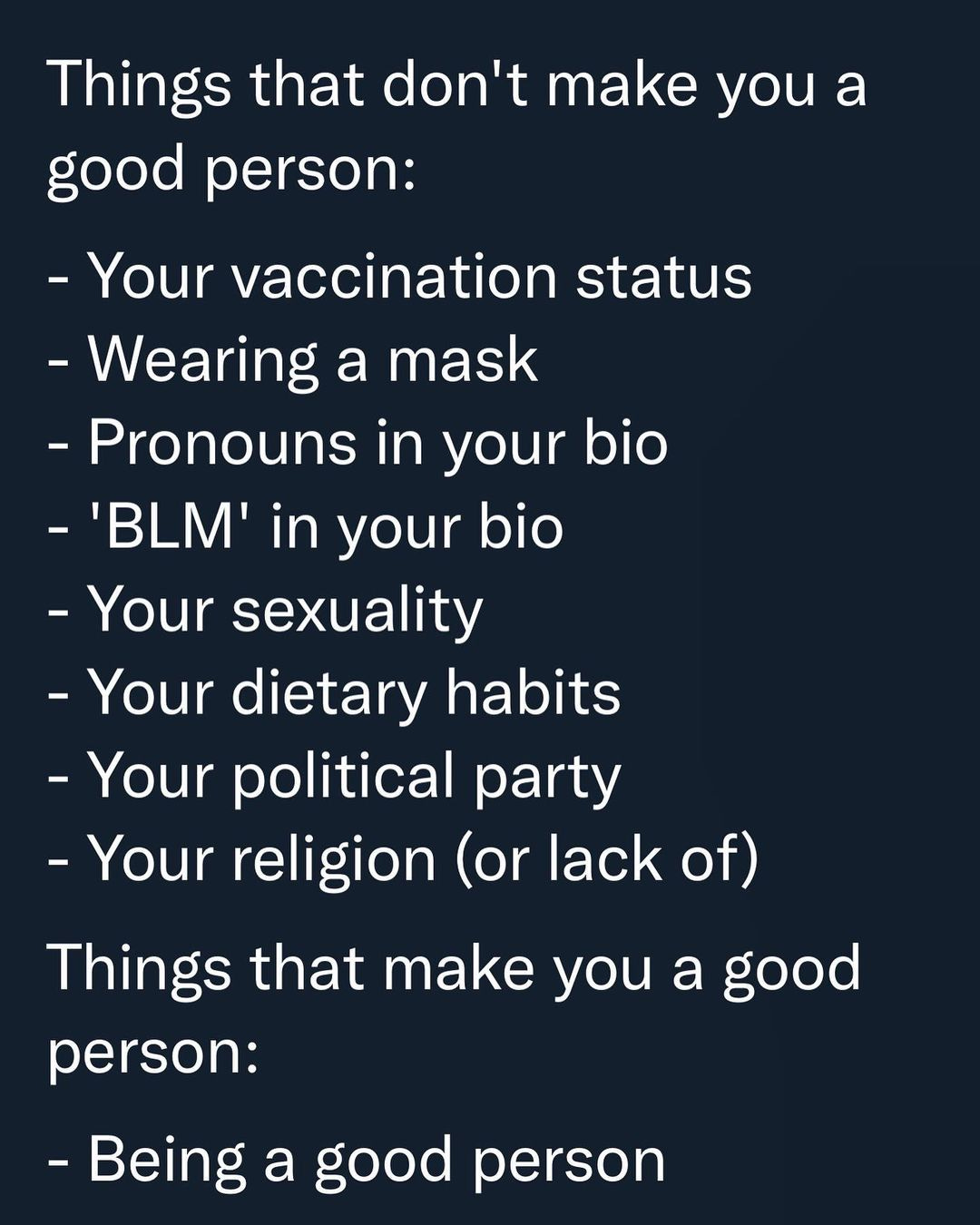 May be an image of text that says 'Things that don't make you a good person: -Your vaccination status -Wearing a mask -Pronouns in your bio -'BLM in your bio -Your sexuality -Your dietary habits -Your political party -Your religion (or lack of) Things that make you a good person: -Being a good person'