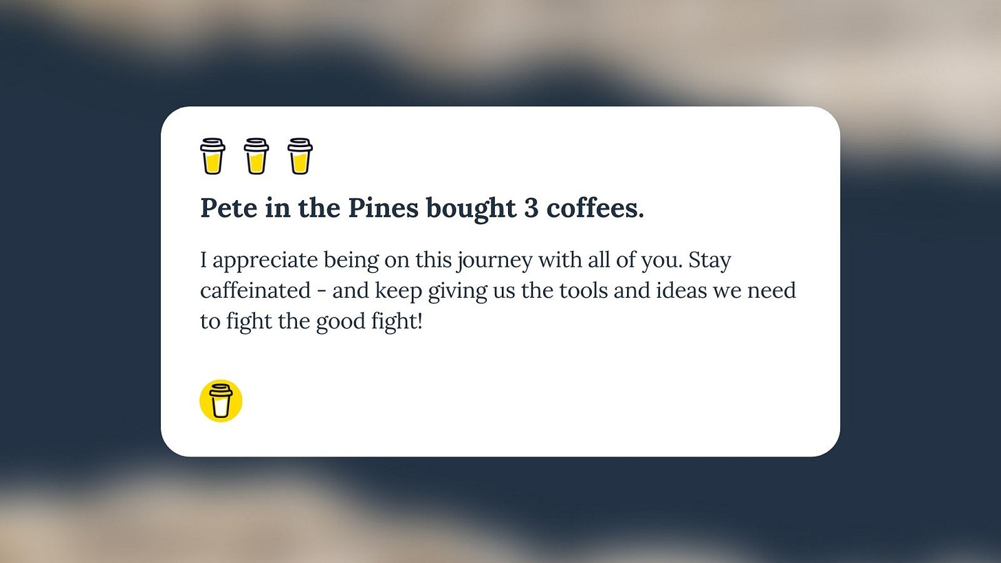Buy Me A Coffee Message for Unf*cking The Republic. 3 yellow coffee cup with the headline “Pete in the Pines bought 3 coffees.” The message says, “I appreciate being on this journey with all of you. Stay caffeinated - and keep giving us the tools and ideas we need to fight the good fight!”