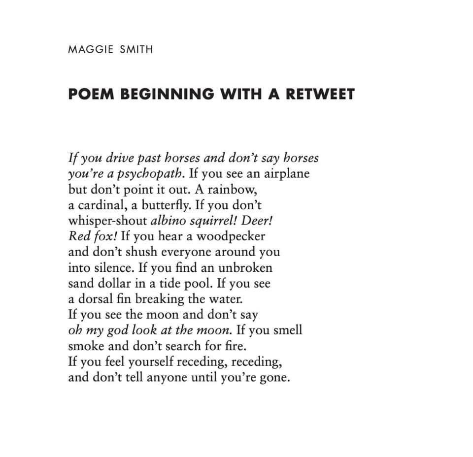 Poem Beginning with a Retweet by Maggie Smith. If you drive past horses and don't say horses / you're a psychopath. If you see an airplane / but don't point it out. A rainbow, / a cardinal, a butterful. If you don't / whisper-shout albine squirrel! Deer!
