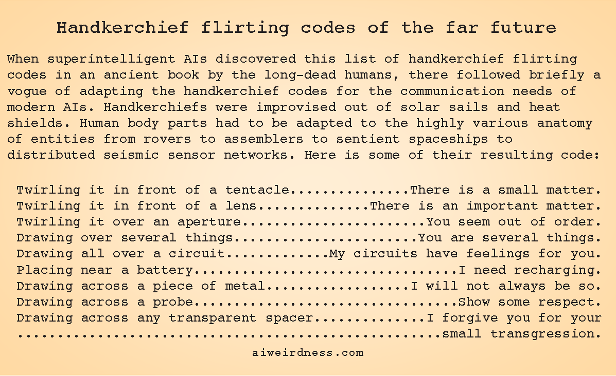 When superintelligent AIs discovered this list of handkerchief flirting codes in an ancient book by the long-dead humans, there followed briefly a vogue of adapting the handkerchief codes for the communication needs of modern AIs. Handkerchiefs were improvised out of solar sails and heat shields. Human body parts had to be adapted to the highly various anatomy of entities from rovers to assemblers to sentient spaceships to distributed seismic sensor networks. Here is some of their resulting code:  Twirling it in front of a tentacle - There is a small matter. Twirling it in front of a lens - There is an important matter. Twirling it over an aperture - You seem out of order. Drawing over several things - You are several things. Drawing all over a circuit - My circuits have feelings for you. Placing near a battery - I need recharging. Drawing across a piece of metal - I will not always be so. Drawing across a probe - Show some respect. Drawing across any transparent spacer - I forgive you for your small transgression.