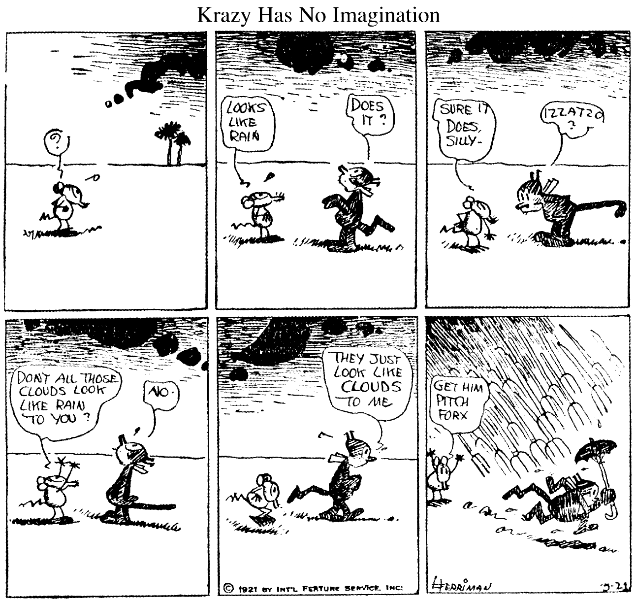 Krazy Kat comic strip: 1. ? sees clouds. 2. Looks like rain. Does it? 3. Sure it does silly. Izzatso? 4. Don;t all those clouds look like rain to you? No. 5. They just look like clouds to me. 6. (Rain comes down with images of pitchforks) Get him pitch forx.