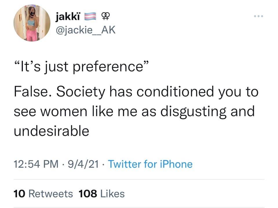 May be a Twitter screenshot of text that says 'jakki @jackie__AK "It's just preference" False. Society has conditioned you to see women like me as disgusting and undesirable 12:54 PM 9/4/21 Twitter for iPhone 10 Retweets 108 Likes'