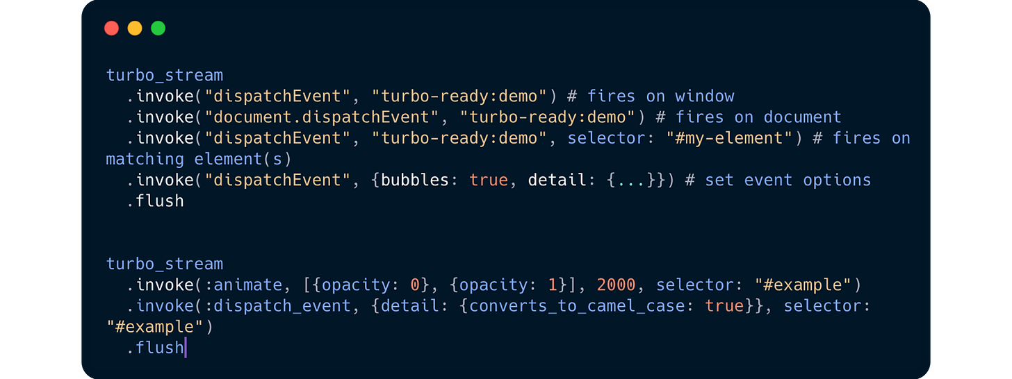 turbo_stream   .invoke("dispatchEvent", "turbo-ready:demo") # fires on window   .invoke("document.dispatchEvent", "turbo-ready:demo") # fires on document   .invoke("dispatchEvent", "turbo-ready:demo", selector: "#my-element") # fires on matching element(s)   .invoke("dispatchEvent", {bubbles: true, detail: {...}}) # set event options   .flush   turbo_stream   .invoke(:animate, [{opacity: 0}, {opacity: 1}], 2000, selector: "#example")   .invoke(:dispatch_event, {detail: {converts_to_camel_case: true}}, selector: "#example")   .flush