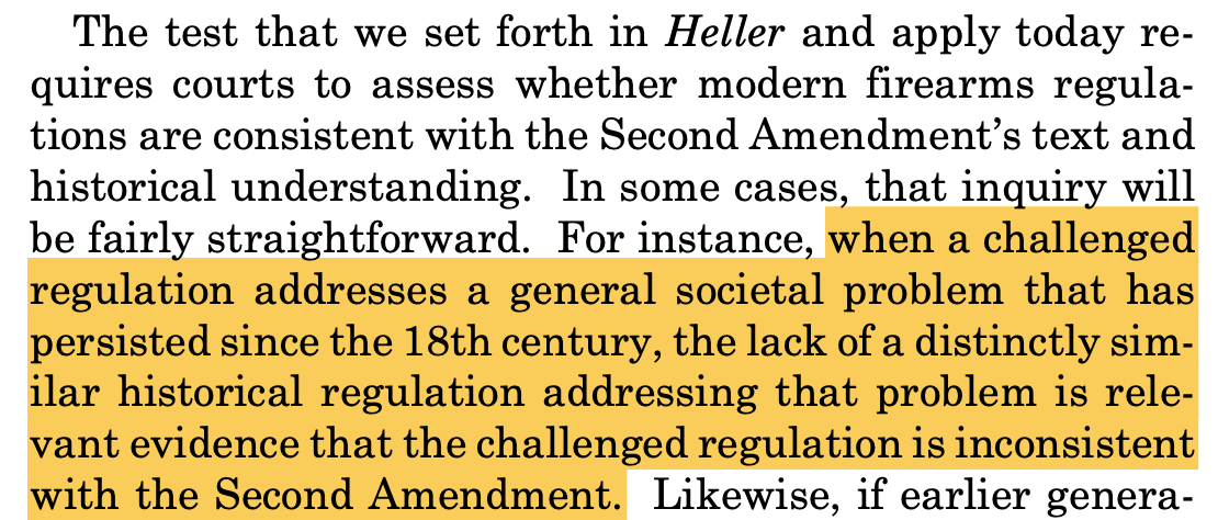 "The test that we set forth in Heller and apply today re- quires courts to assess whether modern firearms regula- tions are consistent with the Second Amendment’s text and historical understanding. In some cases, that inquiry will be fairly straightforward. For instance, when a challenged regulation addresses a general societal problem that has persisted since the 18th century, the lack of a distinctly sim- ilar historical regulation addressing that problem is rele- vant evidence that the challenged regulation is inconsistent with the Second Amendment."