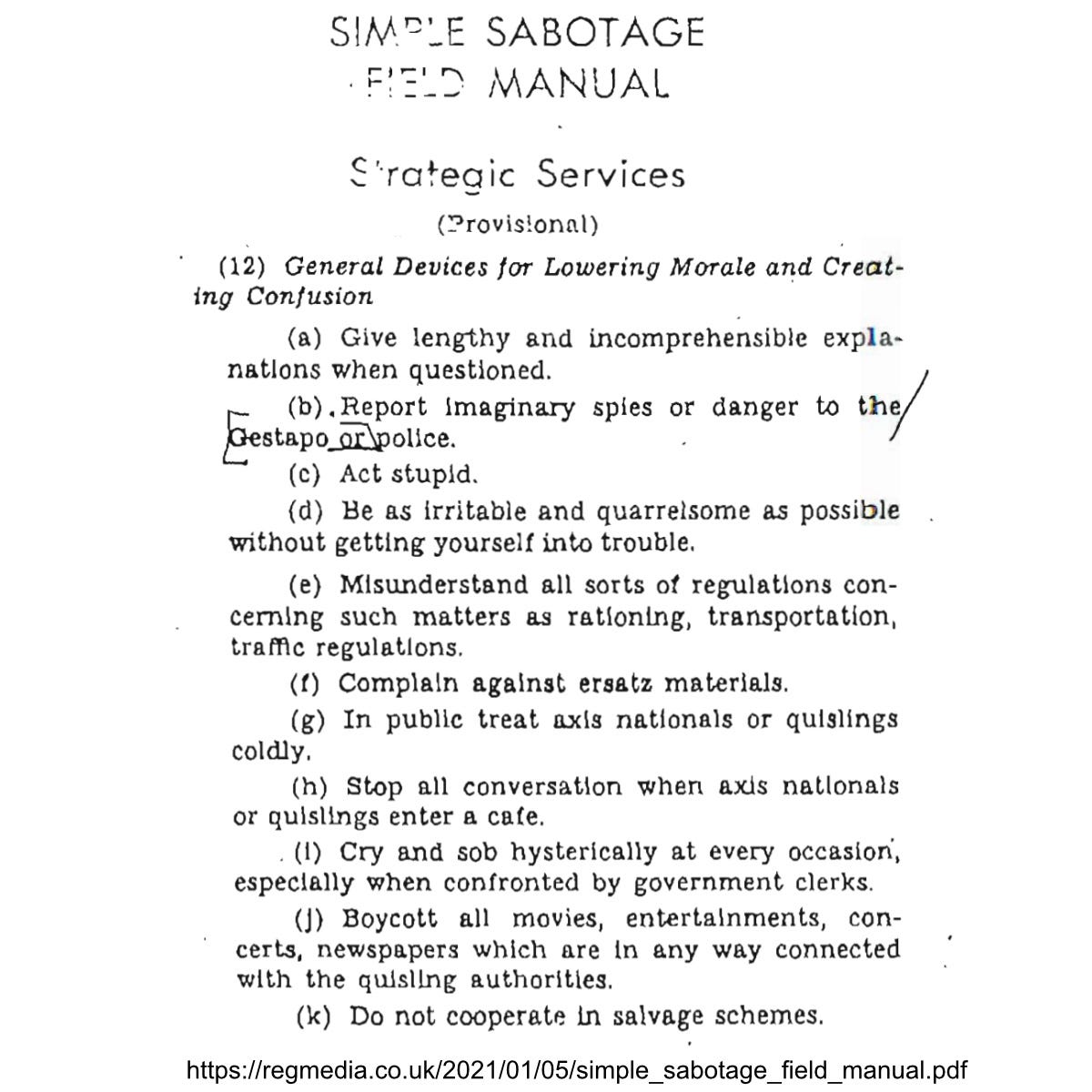 Simple Sabotage Field Manual Strategic Services (provisional)  (12) General Devices for Lowering Morale and Creating Confusion  (a) Give lengthy and incomprehensible explanations when questioned.  (b) Report imaginary spies or danger to the Gestapo or police (c) Act stupid (d) Be as irritable and quarrelsome as possible without getting yourself into trouble. (e) Misunderstand all sorts of regulations concerning such matters as rationing, transportation, traffic regulations (f) Complain against ersatz materials (g) In public treat axis nationals or quislings coldly (h) stop all conversation when axis nationals or quislings enter a cafe (i) Cry and sob hysterically at every occasion, especially when confronted by government clerks (j) Boycott all movies, entertainments, concerts, newspapers which are in any way connected with the quisling authorities (k) Do not cooperate in salvage schemes.  https://regmedia.co.uk/2021/01/05/simple_sabotage_field_manual.pdf