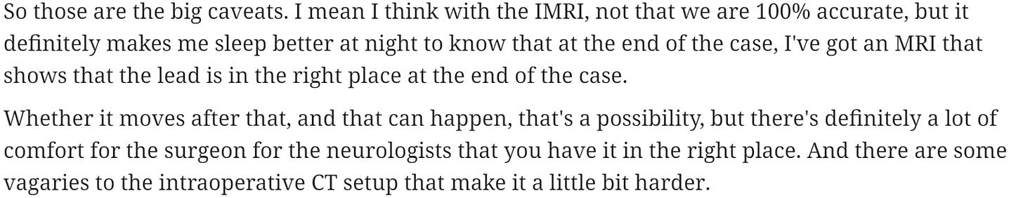 So those are the big caveats. I mean I think with the [MRI, not that we are 100% accurate, but it 
definitely makes me sleep better at night to know that at the end of the case, I've got an MRI that 
shows that the lead is in the right place at the end of the case. 
Whether it moves after that, and that can happen, that's a possibility, but there's definitely a lot of 
comfort for the surgeon for the neurologists that you have it in the right place. And there are some 
vagaries to the intraoperative CT setup that make it a little bit harder. 