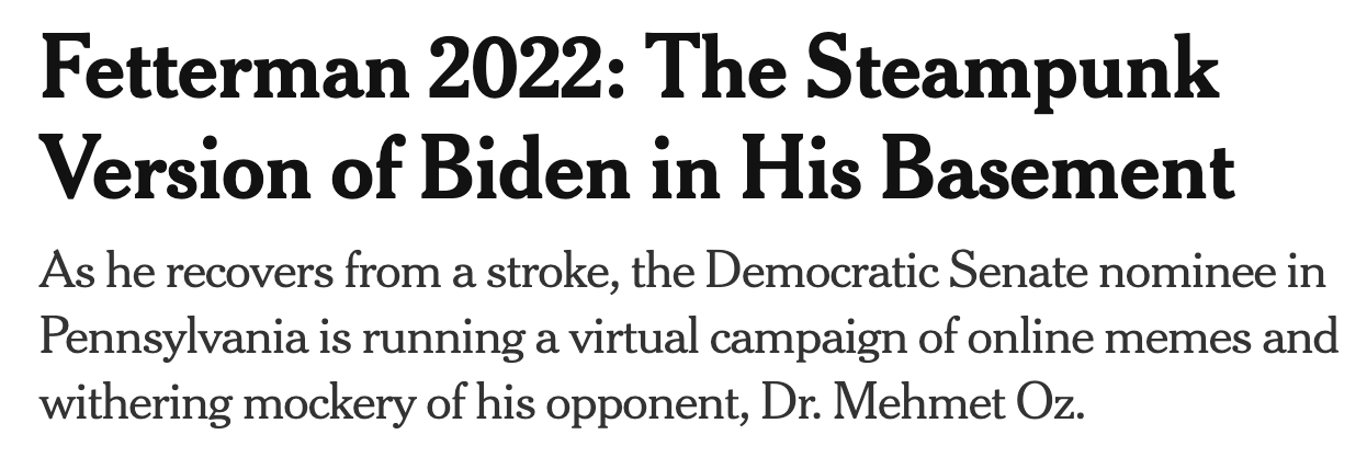 A screeshot of a headline reading "Fetterman 2022: The Steampunk Version of Biden in his Basement" with a subhead of "As he recoverrs from a stroke, the Democratic senate nominee in Pennsylvania is running a virtual campaign of online memes and withering mockery of his opponent, Dr. Mehmet Oz."