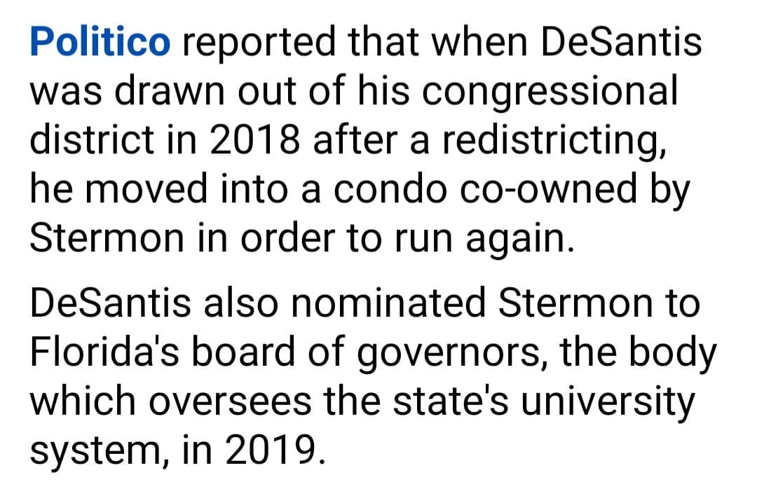May be an image of text that says 'Politico reported that when DeSantis was drawn out of his congressional district in 2018 after a redistricting, he moved into a condo co-owned by Stermon in order to run again. DeSantis also nominated Stermon to Florida's board of governors the body which oversees the state's university system, in 2019.'