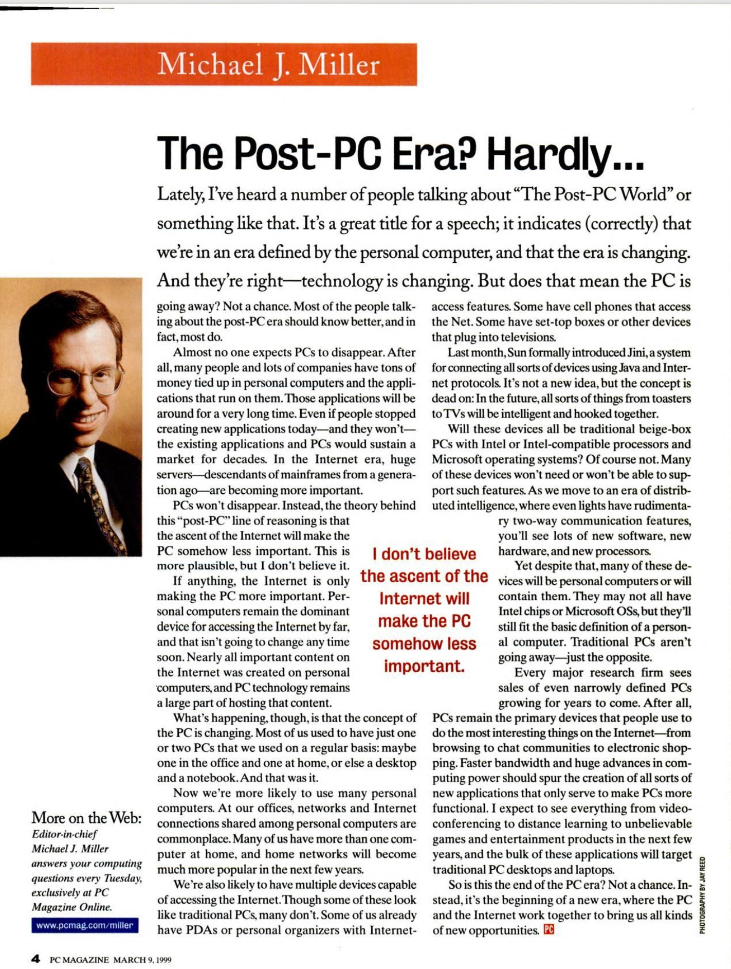 The Post-PC Era? Hardly, More on the Web: Editor-in-chief Michael I. Miller answers your computing questions every Tuesday, exclusivelv at PC Magazine Online. www.pcmag.com/miller Lately, I've heard a number of people talking about "The Post-PC World" or something like that. It's a great title for a speech; it indicates (correctly) that we're in an era defined by the personal computer, and that the era is changing. And they're right--technology is changing. But does that mean the PC is going away? Not a chance. Most of the people talk- access features. Some have cell phones that access ing about the post-PC era should know better, and in the Net. Some have set-top boxes or other devices fact. most do. that plug into televisions, Almost no one expects PCs to disappear. After Last month. Sun formally introduced Jini, a system all, many people and lots of companies have tons of for connecting all sorts of devices using Java and Inter- money tied up in personal computers and the appli- net protocols. It's not a new idea, but the concept is cations that run on them. Those applications will be dead on: In the future, all sorts of things from toasters around for a very long time. Even if people stopped to TVs will be intelligent and hooked together. creating new applications today--and they won't- Will these devices all be traditional beige-box the existing applications and PCs would sustain a PCs with Intel or Intel-compatible processors and market for decades. In the Internet era, huge Microsoft operating systems? Of course not. Many servers-_descendants of mainframes from a genera- of these devices won't need or won't be able to sup- tion ago-_-are becoming more important. port such features. As we move to an era of distrib- PCs won't disappear. Instead, the theory behind uted intelligence, where even lights have rudimenta- this "post-PC" line of reasoning is that ry two-way communication features, the ascent of the Internet will make the you'll see lots of new software, new PC somehow less important. This is I don't believe hardware, and new processors. more plausible, but I don't believe it. Yet despite that, many of these de- If anything, the Internet is only the ascent of the vices will be personal computers or will making the PC more important. Per- Internet will contain them. They may not all have sonal computers remain the dominant Intel chips or Microsoft OSs, but they'll device for accessing the Internet by far, make the PC still fit the basic definition of a person- and that isn't going to change any time somehow less al computer. Traditional PCs aren't soon. Nearly all important content on going away--just the opposite. the Internet was created on personal important. Every maior research firm sees computers, and PC technology remains sales of even narrowly defined PCs a large part of hosting that content. growing for years to come. After all, What's happening, though, is that the concept of PCs remain the primary devices that people use to the PC is changing. Most of us used to have just one do the most interesting things on the Internet--from or two PCs that we used on a regular basis: maybe browsing to chat communities to electronic shop- one in the office and one at home, or else a desktop ping. Faster bandwidth and huge advances in com- and a notebook.And that was it. puting power should spur the creation of all sorts of Now we're more likely to use many personal new applications that only serve to make PCs more computers. At our offices, networks and Internet functional. I expect to see everything from video- connections shared among personal computers are conferencing to distance learning to unbelievable commonplace. Many of us have more than one com- games and entertainment products in the next few puter at home, and home networks will become years, and the bulk of these applications will target much more popular in the next few years. traditional PC desktops and laptops. We're also likely to have multiple devices capable So is this the end of the PC era? Not a chance. In- of accessing the Internet. Though some of these look stead, it's the beginning of a new era, where the PC like traditional PCs, many don't. Some of us already and the Internet work together to bring us all kinds have PDAs or personal organizers with Internet- of new opportunities.