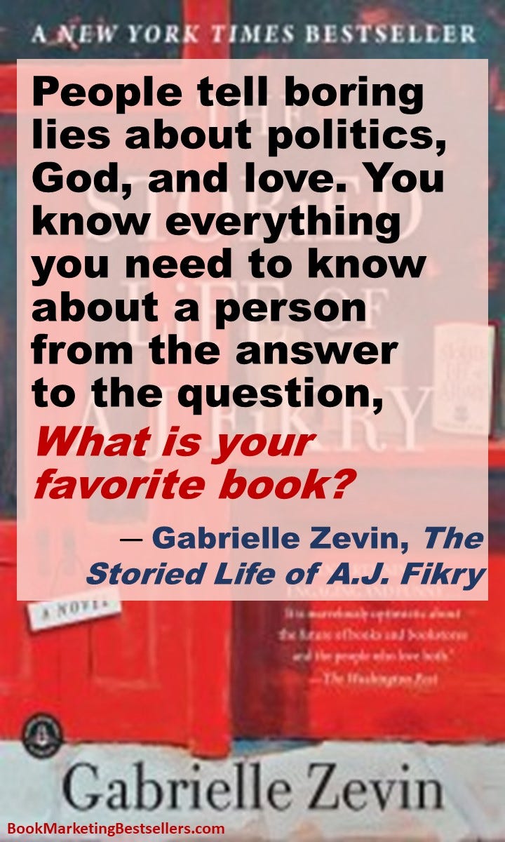 People tell boring lies about politics, God, and love. You know everything you need to know about a person from the answer to the question, What is your favorite book? — Gabrielle Zevin, author, The Storied Life of A.J. Fikry
