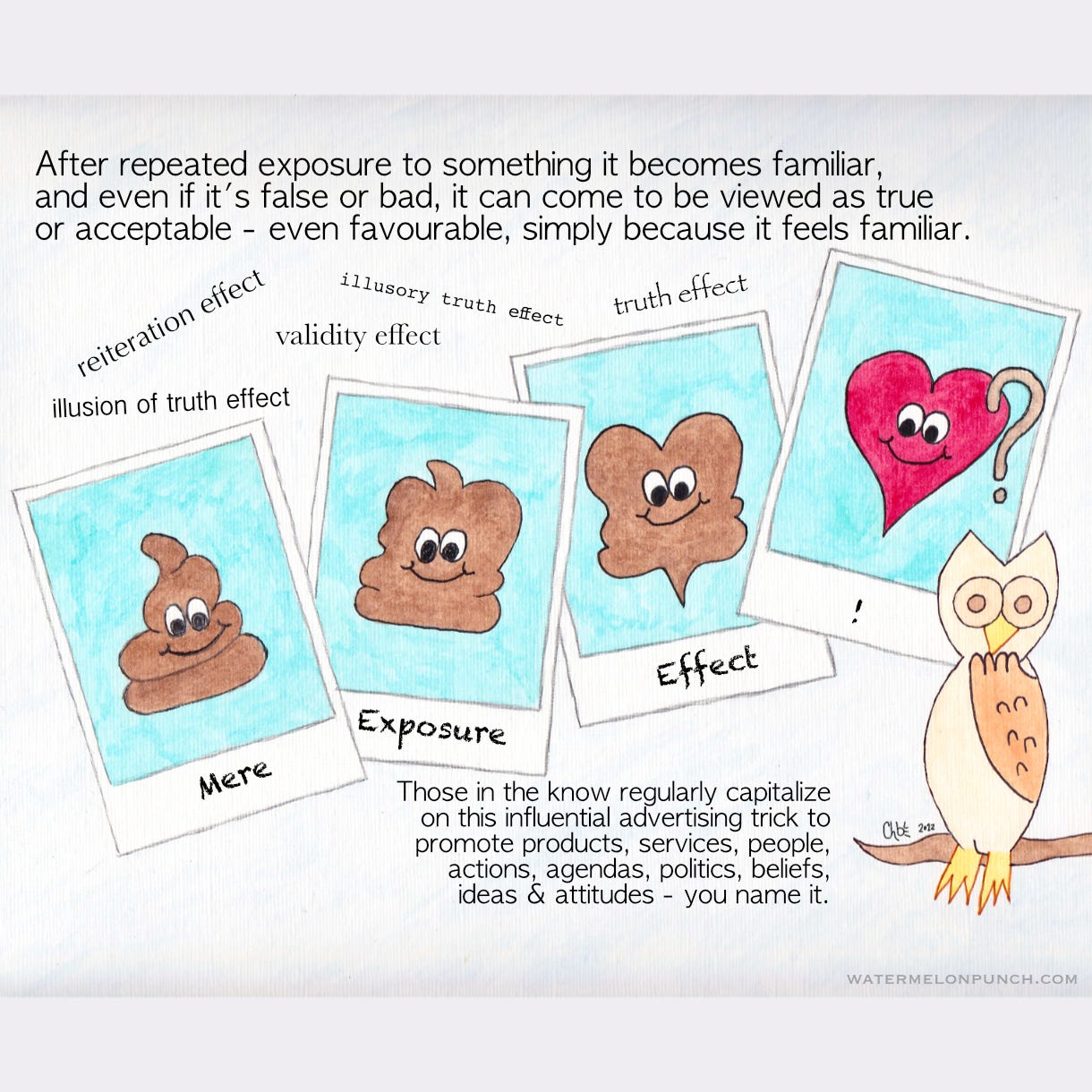 The picture is of a drawing of 4 polaroid instant camera prints and from left to right they are labeled Mere Exposure Effect exclamation point. In the photos, it’s a poo emoji that gradually morphs into a heart emoji. An owl is sitting nearby looking concerned with his one wing bent up to his beak like a hand. The caption reads, After repeated exposure to something it becomes familiar, and even if it’s false or bad, it can come to be viewed as true or acceptable - even favorable, simply because it feels familiar. reiteration effect, illusion of truth effect, validity effect, illusory truth effect, and the truth effect. Those in the know regularly capitalize on this influential advertising trick to promote products, services, people, actions, agendas, politics, beliefs, ideas & attitudes — you name it. 