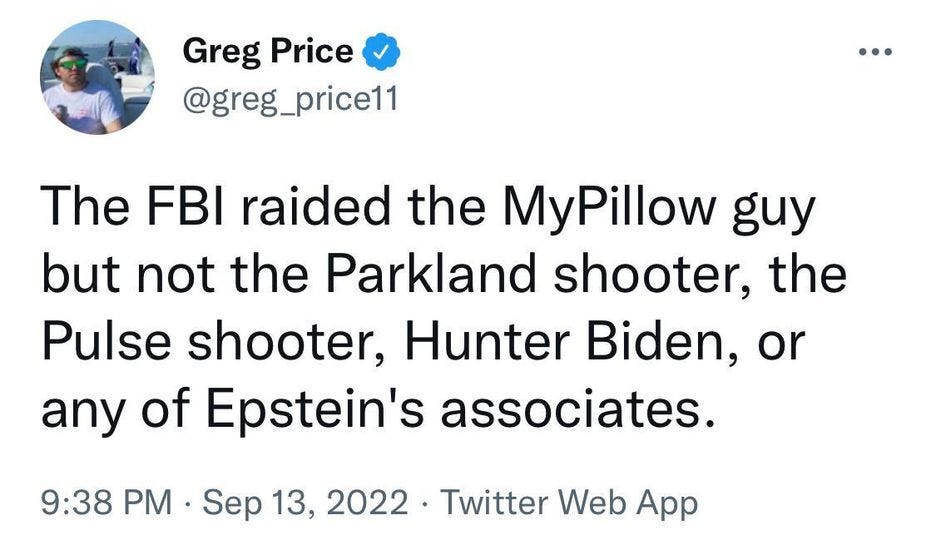 May be a Twitter screenshot of 1 person and text that says 'Greg Price @greg_price11 The FBI raided the MyPillow guy but not the Parkland shooter, the Pulse shooter, Hunter Biden, or any of Epstein's associates. 9:38 PM Sep 13, 2022 Twitter Web App'