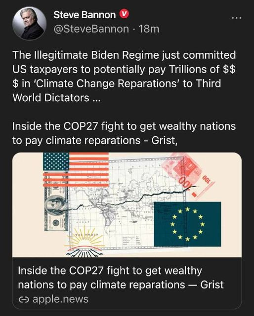 May be an image of 1 person and text that says 'Steve Bannon @SteveBannon 18m The Illegitimate Biden Regime just committed US taxpayers to potentially pay Trillions of $$ $ in 'Climate Change Reparations' to Third World Dictators... Inside the COP27 fight to get wealthy nations to pay climate reparations -Grist, OOL 00 Inside the COP27 fight to get wealthy nations to pay climate reparations Grist ૯ apple.news'