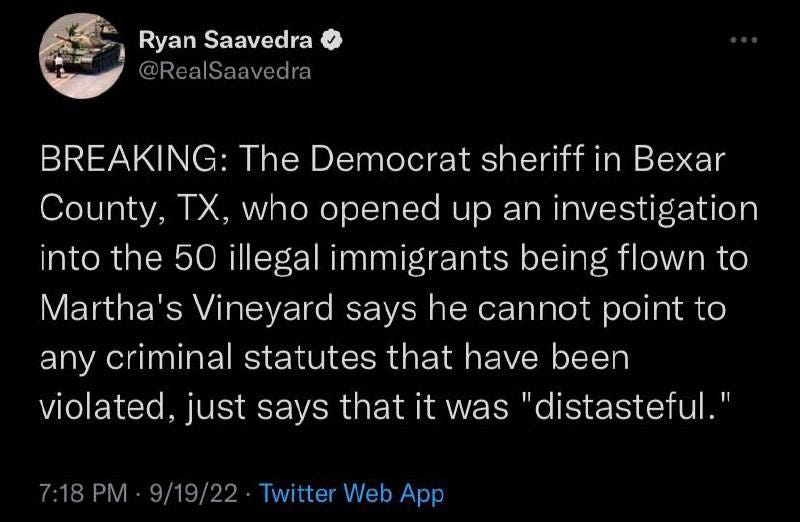 May be a Twitter screenshot of text that says 'Ryan Saavedra @RealSaavedra BREAKING: The Democrat sheriff in Bexar County, TX. who opened up an investigation into the 50 illegal immigrants being flown to Martha's Vineyard says he cannot point to any criminal statutes that have been violated, just says that it was "distasteful." 7:18PM 9/19/22 Twitter Web App'