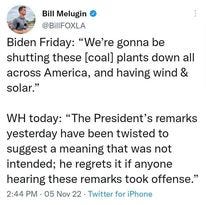 May be a Twitter screenshot of 1 person and text that says 'Bill Melugin @BillFOXLA Biden Friday: "We're gonna be shutting these [coal] plants down all across America, and having wind & solar." WH today: "The President's remarks yesterday have been twisted to suggest a meaning that was not intended; he regrets it if anyone hearing these remarks took offense." 2:44 PM 05 Nov 22 Twitter for iPhone'