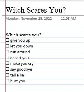 itch Scares You? 
Monday, November 28, 2022 
12:08 AM 
scares you? 
D give pu up 
D let you down 
run around 
D desert you 
make you cry 
say goodbye 
D tell a lie 
hurt you 