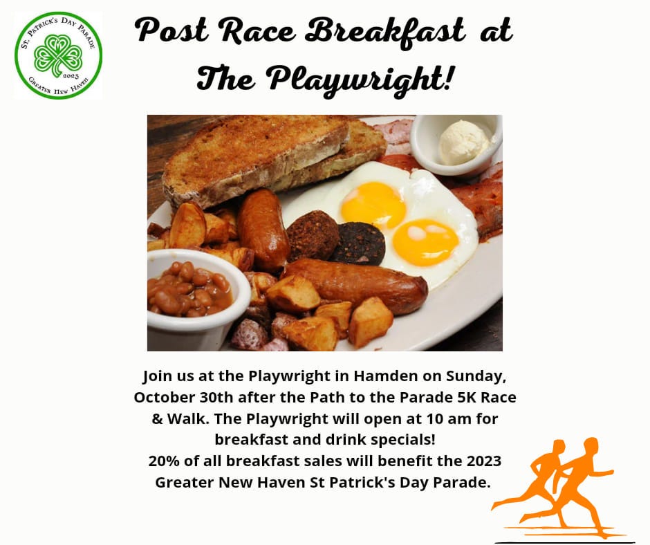 May be an image of food and text that says 'PATRICKS DAY PASLEL 55 GREATER Πeν 2093 HAVER Post Race Breakfast at The Playwright! Join us at the Playwright in Hamden on Sunday, October 30th after the Path to the Parade 5K Race & Walk. The Playwright will open at 10 am for breakfast and drink specials! 20% of all breakfast sales will benefit the 2023 Greater New Haven St Patrick's Day Parade.'