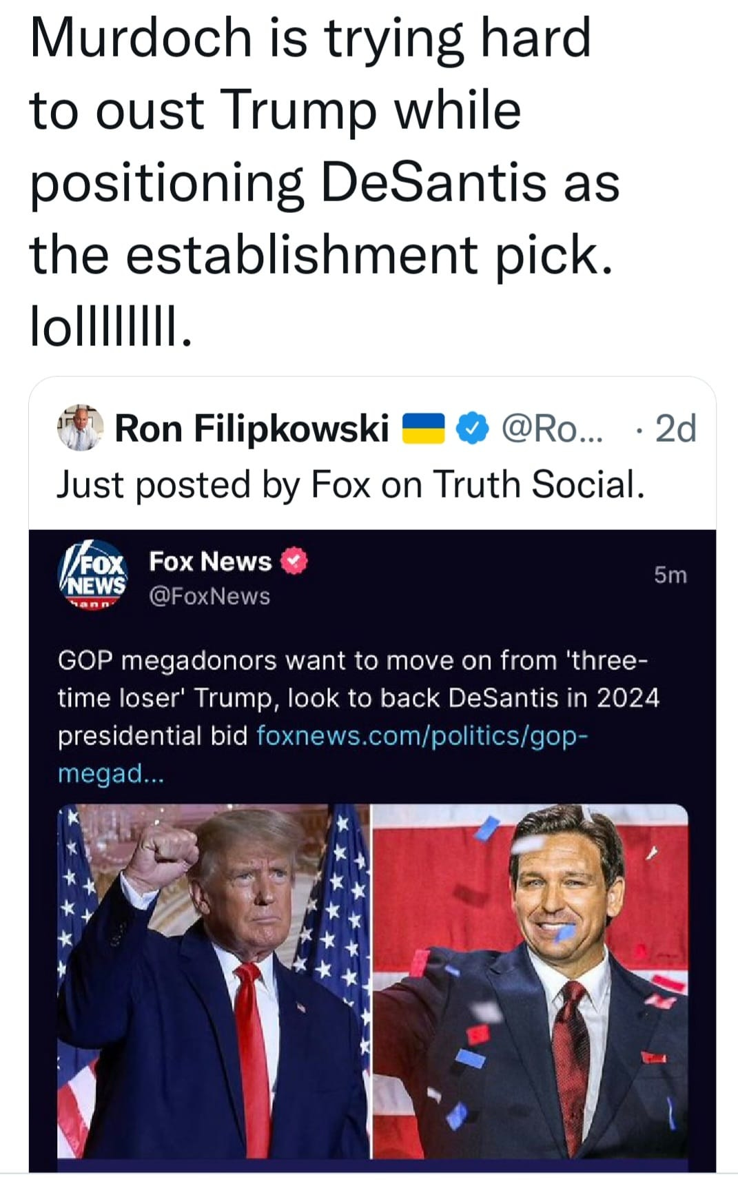 May be a Twitter screenshot of 2 people and text that says 'Murdoch is trying hard to oust Trump while positioning DeSantis as the establishment pick. lolllil. Ron Filipkowski @Ro... 2d Just posted by Fox on Truth Social. FOX Fox News NEWS @FoxNews 5m GOP megadonors want to move on from 'three- time loser' Trump, look to back DeSantis in 2024 presidential bid foxnews.com/politics/gop megad...'