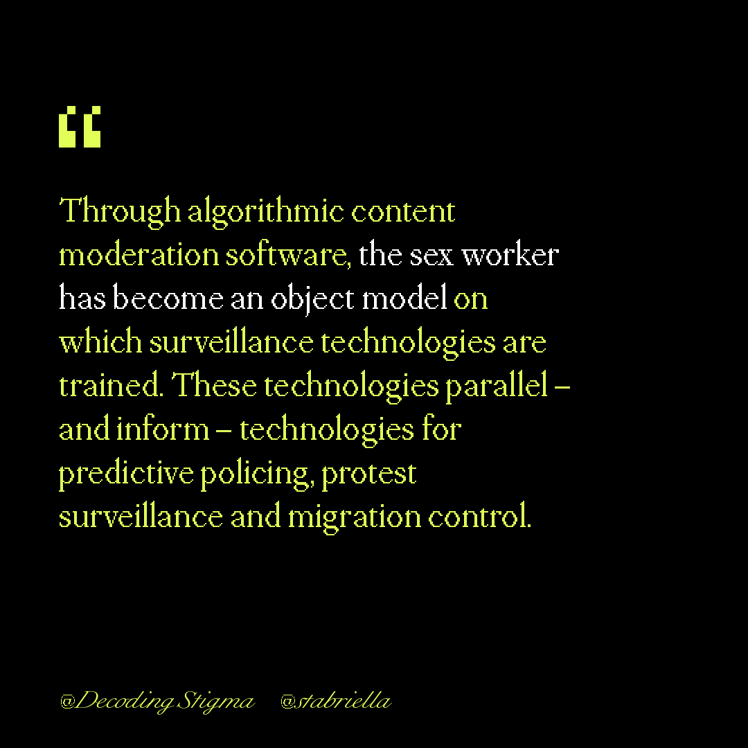 "Through algorithmic content moderation software, the sex worker has become an object model on which surveillance technologies are trained. These technologies parallel – and inform – technologies for predictive policing, protest surveillance and migration control."