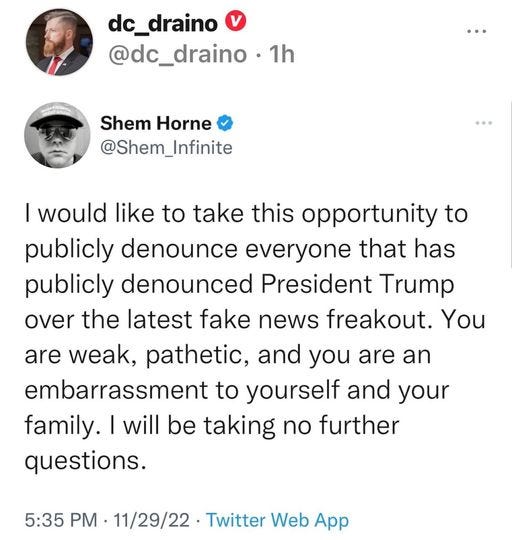 May be a Twitter screenshot of 2 people and text that says 'dc_draino @dc_draino 1h Shem Horne @Shem_Infinite Infinite I would like to take this opportunity to publicly denounce everyone that has publicly denounced President Trump over the latest fake news freakout. You are weak, pathetic, and you are an embarrassment to yourself and your family. will be taking no further questions. 5:35 PM 11/29/22 Twitter Web App'