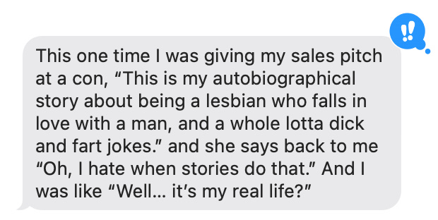 This one time I was giving my book sales pitch at a con, “This is my autobio story about being a lesbian who falls in love with a man, and a whole lotta dick and fart jokes.” and she says back to me “Oh, I hate when stories do that.” And I was like “Well… it’s my real life?”