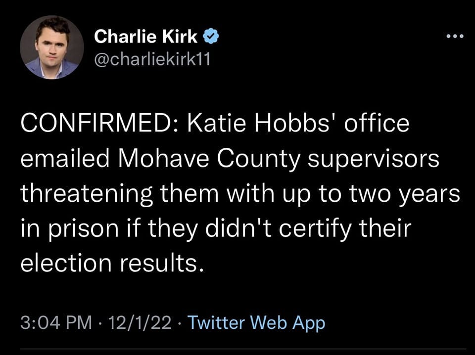 May be a Twitter screenshot of 1 person and text that says 'Charlie Kirk @charliekirk11 CONFIRMED: Katie Hobbs' office emailed Mohave County supervisors threatening them with up to two years in prison if they didn't certify their election results. 3:04 PM 12/1/22 Twitter Web App'