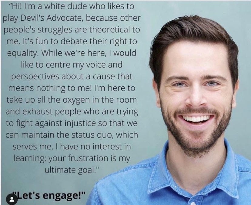 "Hi! I'm a white dude who likes to play Devil's Advocate, because other people's struggles are theoretical to me. It's fun to debate their right to equality. While we're here, I would like to centre my voice and perspectives about a cause that means nothing to me! I'm here to take up all the oxygen in the room and exhaust people who are trying to fight against injustice so that we can maintain the status quo, which serves me. have no interest in learning; your frustration is my ultimate goal."  "Let's engage!"